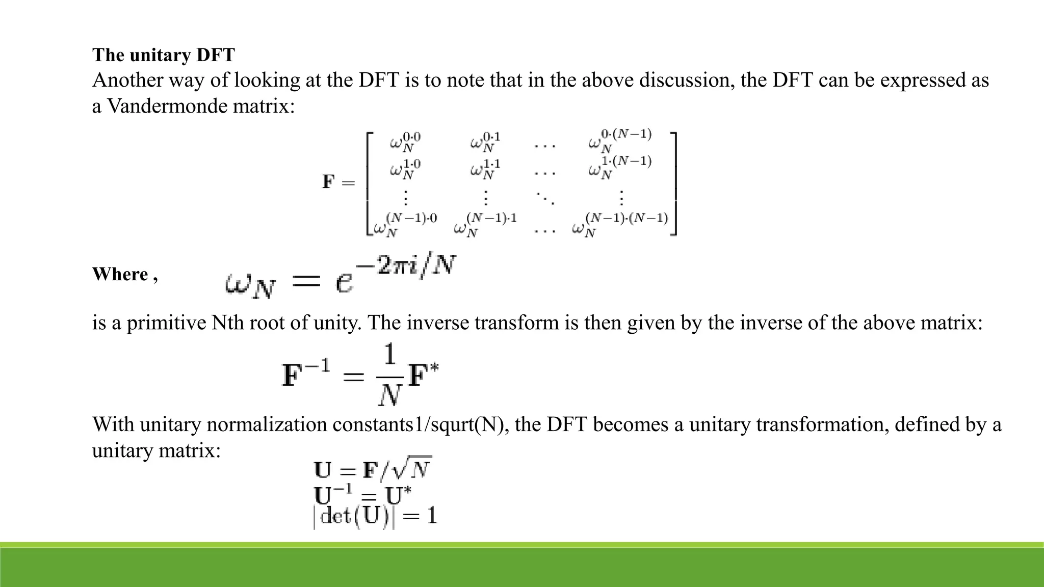 The unitary DFT
Another way of looking at the DFT is to note that in the above discussion, the DFT can be expressed as
a Vandermonde matrix:
Where ,
is a primitive Nth root of unity. The inverse transform is then given by the inverse of the above matrix:
With unitary normalization constants1/squrt(N), the DFT becomes a unitary transformation, defined by a
unitary matrix:
 