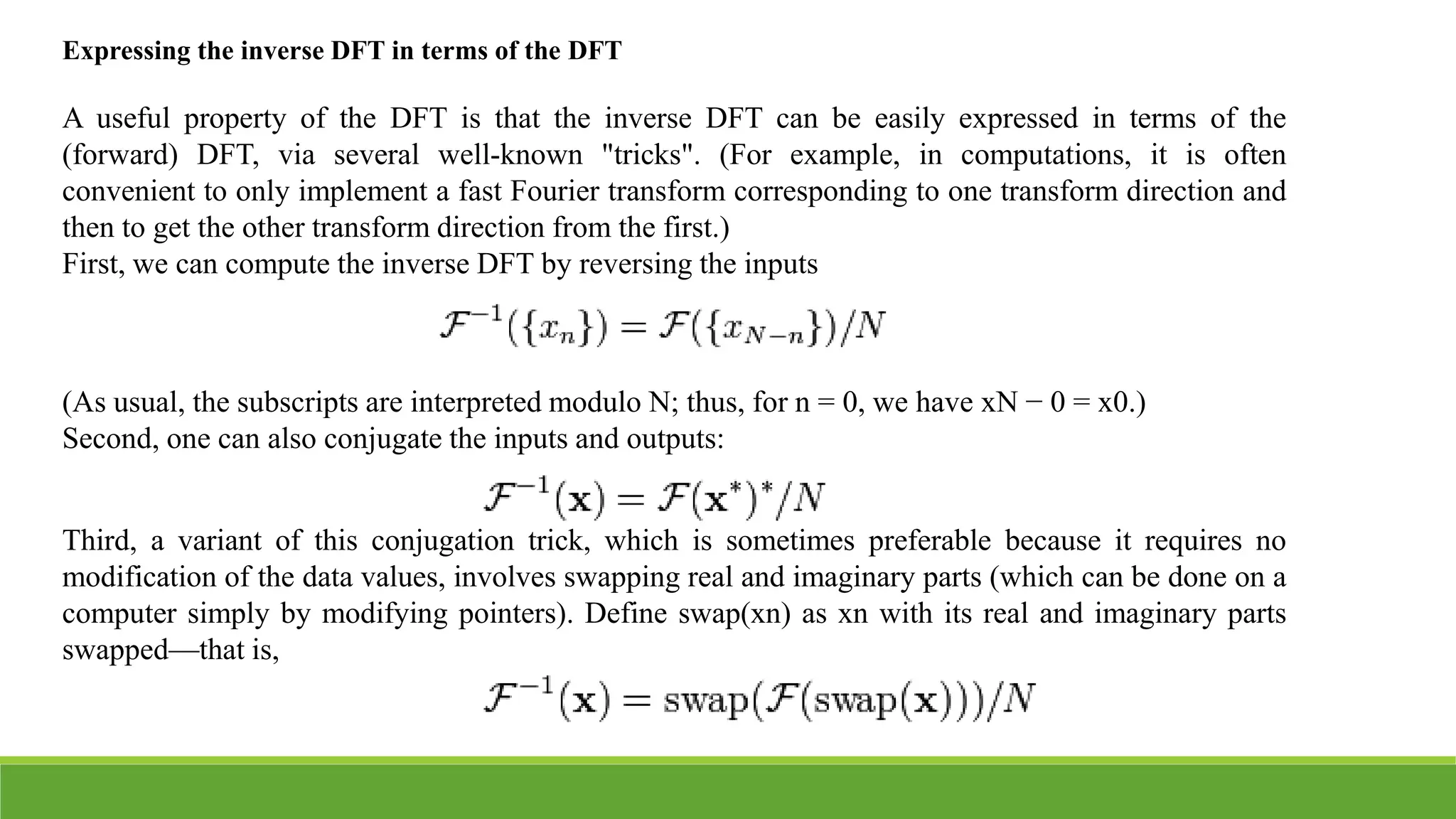 Expressing the inverse DFT in terms of the DFT
A useful property of the DFT is that the inverse DFT can be easily expressed in terms of the
(forward) DFT, via several well-known "tricks". (For example, in computations, it is often
convenient to only implement a fast Fourier transform corresponding to one transform direction and
then to get the other transform direction from the first.)
First, we can compute the inverse DFT by reversing the inputs
(As usual, the subscripts are interpreted modulo N; thus, for n = 0, we have xN − 0 = x0.)
Second, one can also conjugate the inputs and outputs:
Third, a variant of this conjugation trick, which is sometimes preferable because it requires no
modification of the data values, involves swapping real and imaginary parts (which can be done on a
computer simply by modifying pointers). Define swap(xn) as xn with its real and imaginary parts
swapped—that is,
 