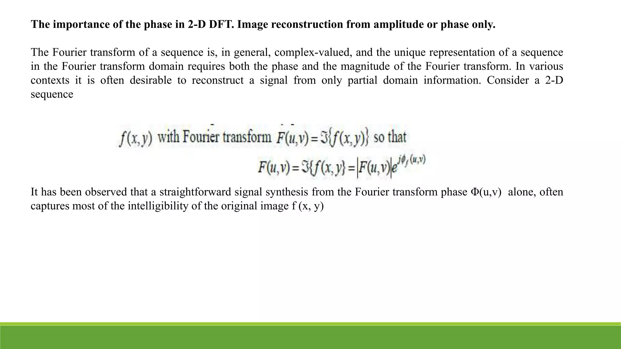 The importance of the phase in 2-D DFT. Image reconstruction from amplitude or phase only.
The Fourier transform of a sequence is, in general, complex-valued, and the unique representation of a sequence
in the Fourier transform domain requires both the phase and the magnitude of the Fourier transform. In various
contexts it is often desirable to reconstruct a signal from only partial domain information. Consider a 2-D
sequence
It has been observed that a straightforward signal synthesis from the Fourier transform phase Φ(u,v) alone, often
captures most of the intelligibility of the original image f (x, y)
 