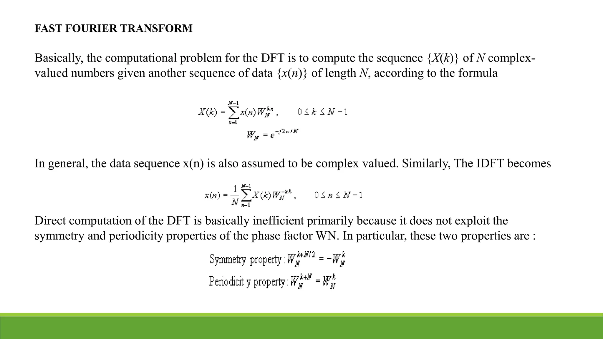 FAST FOURIER TRANSFORM
Basically, the computational problem for the DFT is to compute the sequence {X(k)} of N complex-
valued numbers given another sequence of data {x(n)} of length N, according to the formula
In general, the data sequence x(n) is also assumed to be complex valued. Similarly, The IDFT becomes
Direct computation of the DFT is basically inefficient primarily because it does not exploit the
symmetry and periodicity properties of the phase factor WN. In particular, these two properties are :
 