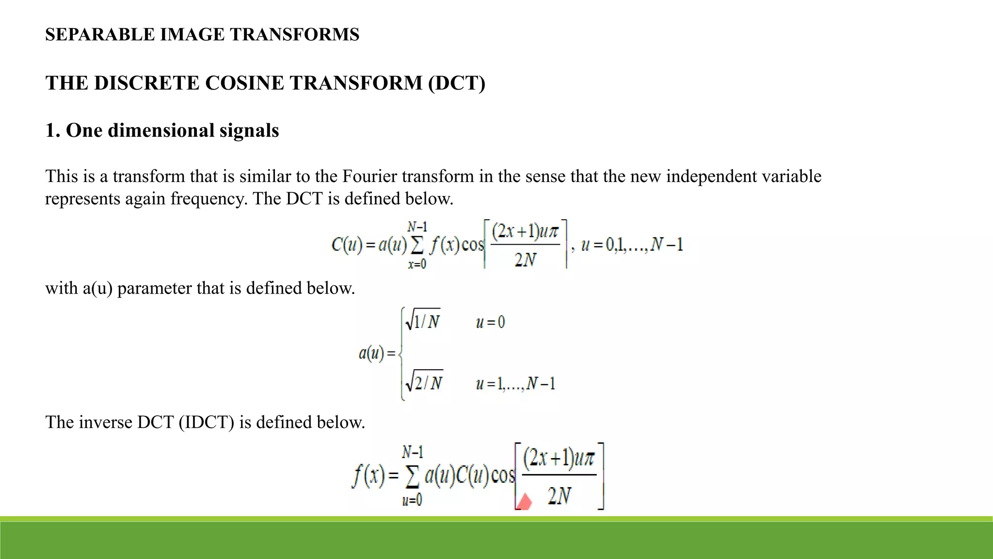 SEPARABLE IMAGE TRANSFORMS
THE DISCRETE COSINE TRANSFORM (DCT)
1. One dimensional signals
This is a transform that is similar to the Fourier transform in the sense that the new independent variable
represents again frequency. The DCT is defined below.
with a(u) parameter that is defined below.
The inverse DCT (IDCT) is defined below.
 