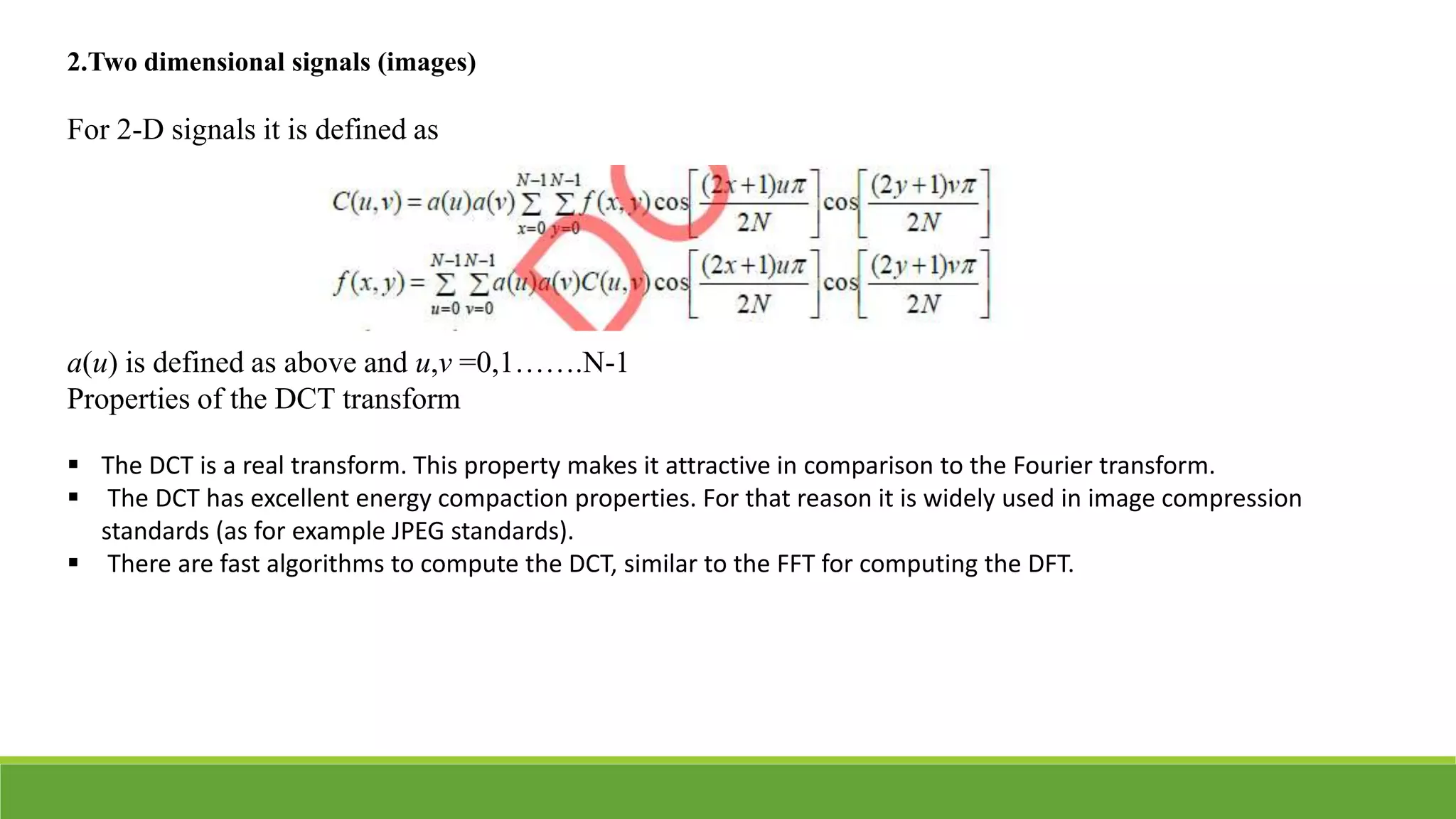 2.Two dimensional signals (images)
For 2-D signals it is defined as
a(u) is defined as above and u,v =0,1…….N-1
Properties of the DCT transform
 The DCT is a real transform. This property makes it attractive in comparison to the Fourier transform.
 The DCT has excellent energy compaction properties. For that reason it is widely used in image compression
standards (as for example JPEG standards).
 There are fast algorithms to compute the DCT, similar to the FFT for computing the DFT.
 