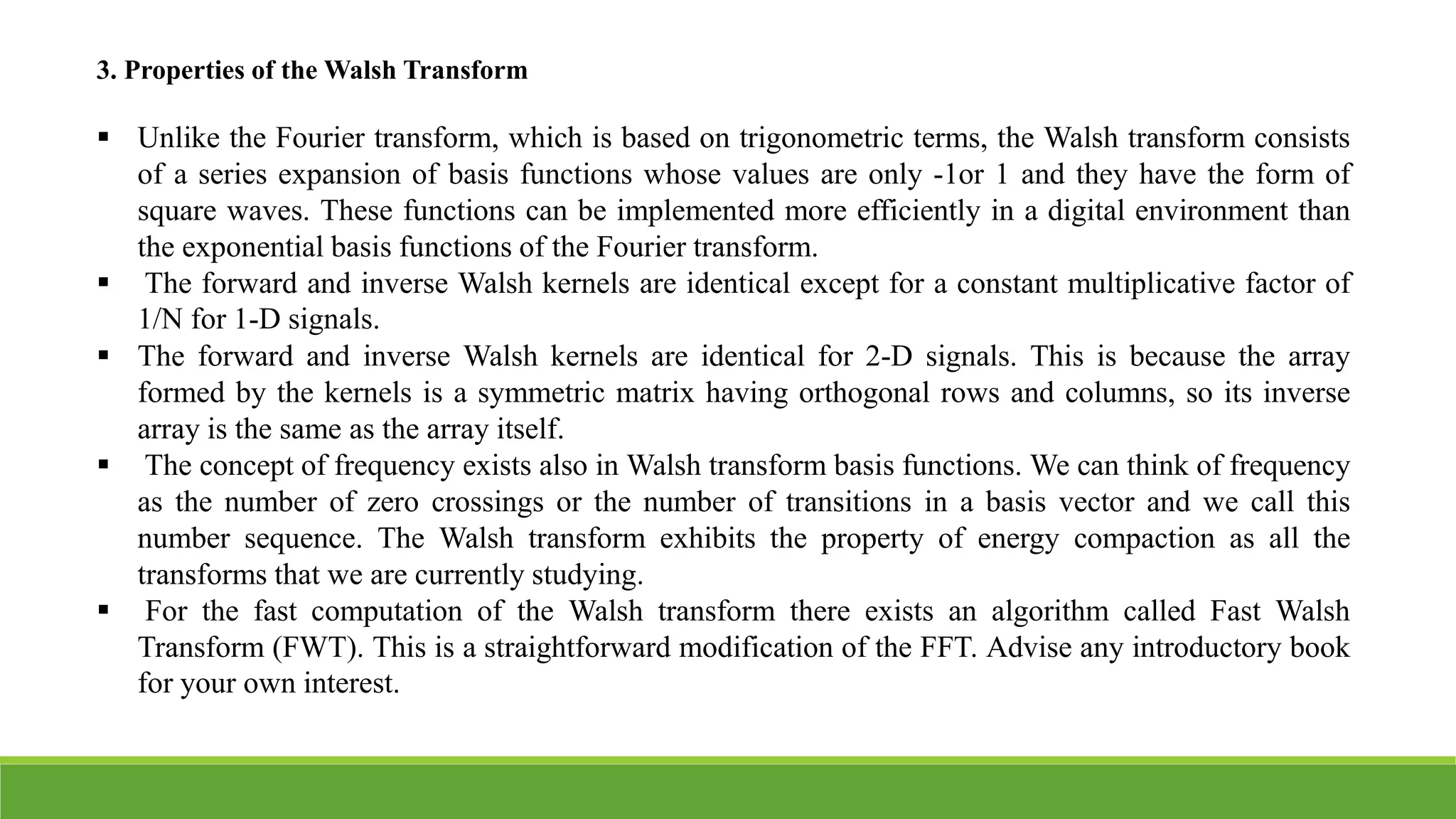 3. Properties of the Walsh Transform
 Unlike the Fourier transform, which is based on trigonometric terms, the Walsh transform consists
of a series expansion of basis functions whose values are only -1or 1 and they have the form of
square waves. These functions can be implemented more efficiently in a digital environment than
the exponential basis functions of the Fourier transform.
 The forward and inverse Walsh kernels are identical except for a constant multiplicative factor of
1/N for 1-D signals.
 The forward and inverse Walsh kernels are identical for 2-D signals. This is because the array
formed by the kernels is a symmetric matrix having orthogonal rows and columns, so its inverse
array is the same as the array itself.
 The concept of frequency exists also in Walsh transform basis functions. We can think of frequency
as the number of zero crossings or the number of transitions in a basis vector and we call this
number sequence. The Walsh transform exhibits the property of energy compaction as all the
transforms that we are currently studying.
 For the fast computation of the Walsh transform there exists an algorithm called Fast Walsh
Transform (FWT). This is a straightforward modification of the FFT. Advise any introductory book
for your own interest.
 