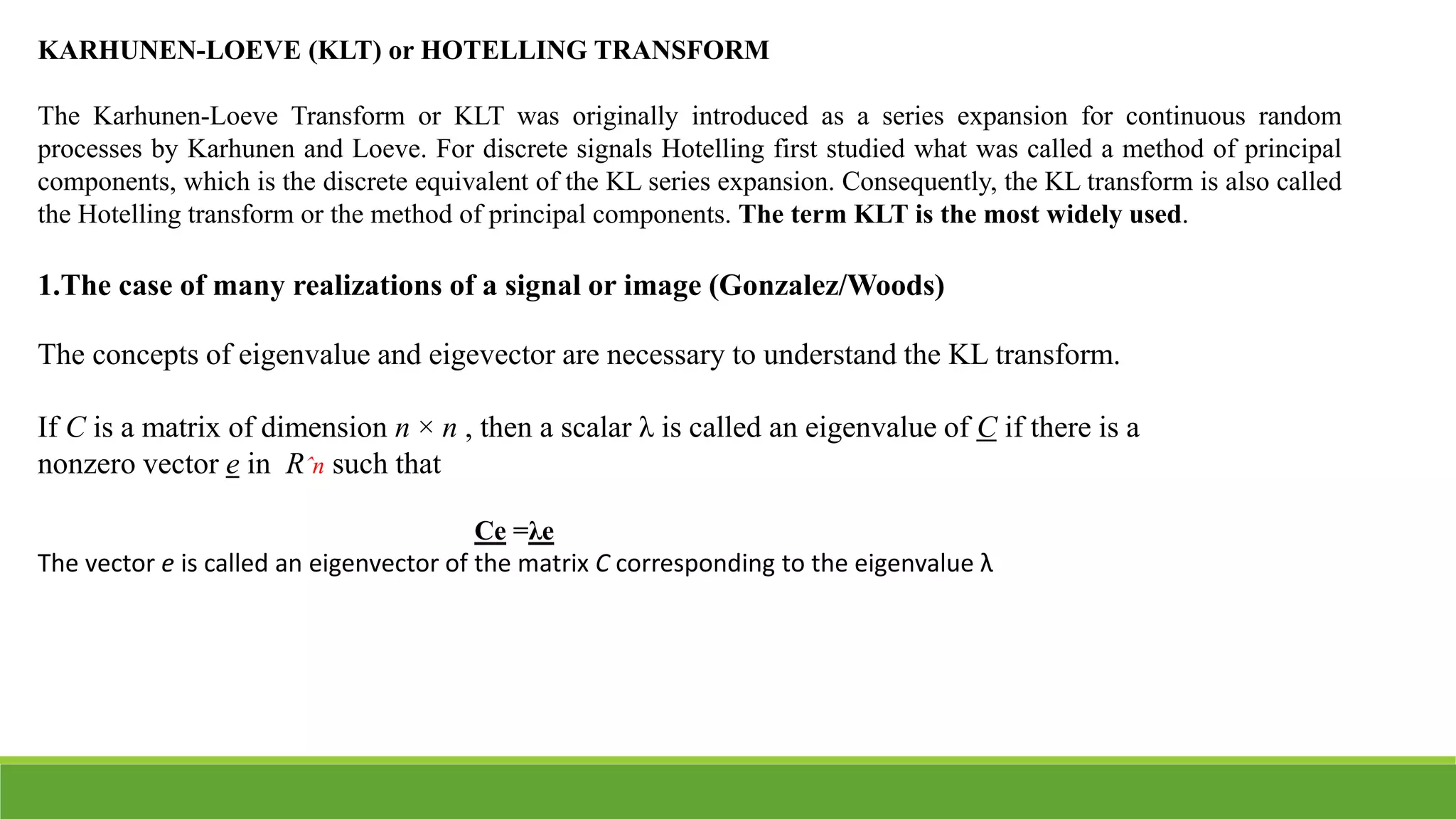 KARHUNEN-LOEVE (KLT) or HOTELLING TRANSFORM
The Karhunen-Loeve Transform or KLT was originally introduced as a series expansion for continuous random
processes by Karhunen and Loeve. For discrete signals Hotelling first studied what was called a method of principal
components, which is the discrete equivalent of the KL series expansion. Consequently, the KL transform is also called
the Hotelling transform or the method of principal components. The term KLT is the most widely used.
1.The case of many realizations of a signal or image (Gonzalez/Woods)
The concepts of eigenvalue and eigevector are necessary to understand the KL transform.
If C is a matrix of dimension n × n , then a scalar λ is called an eigenvalue of C if there is a
nonzero vector e in Rˆn such that
Ce =λe
The vector e is called an eigenvector of the matrix C corresponding to the eigenvalue λ
 