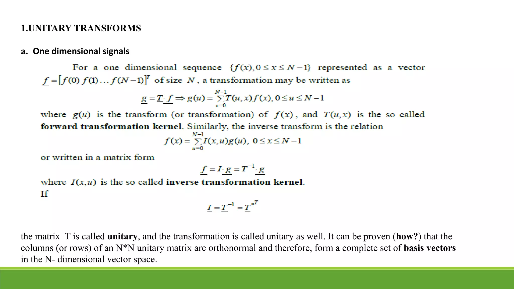 1.UNITARY TRANSFORMS
a. One dimensional signals
the matrix T is called unitary, and the transformation is called unitary as well. It can be proven (how?) that the
columns (or rows) of an N*N unitary matrix are orthonormal and therefore, form a complete set of basis vectors
in the N- dimensional vector space.
 