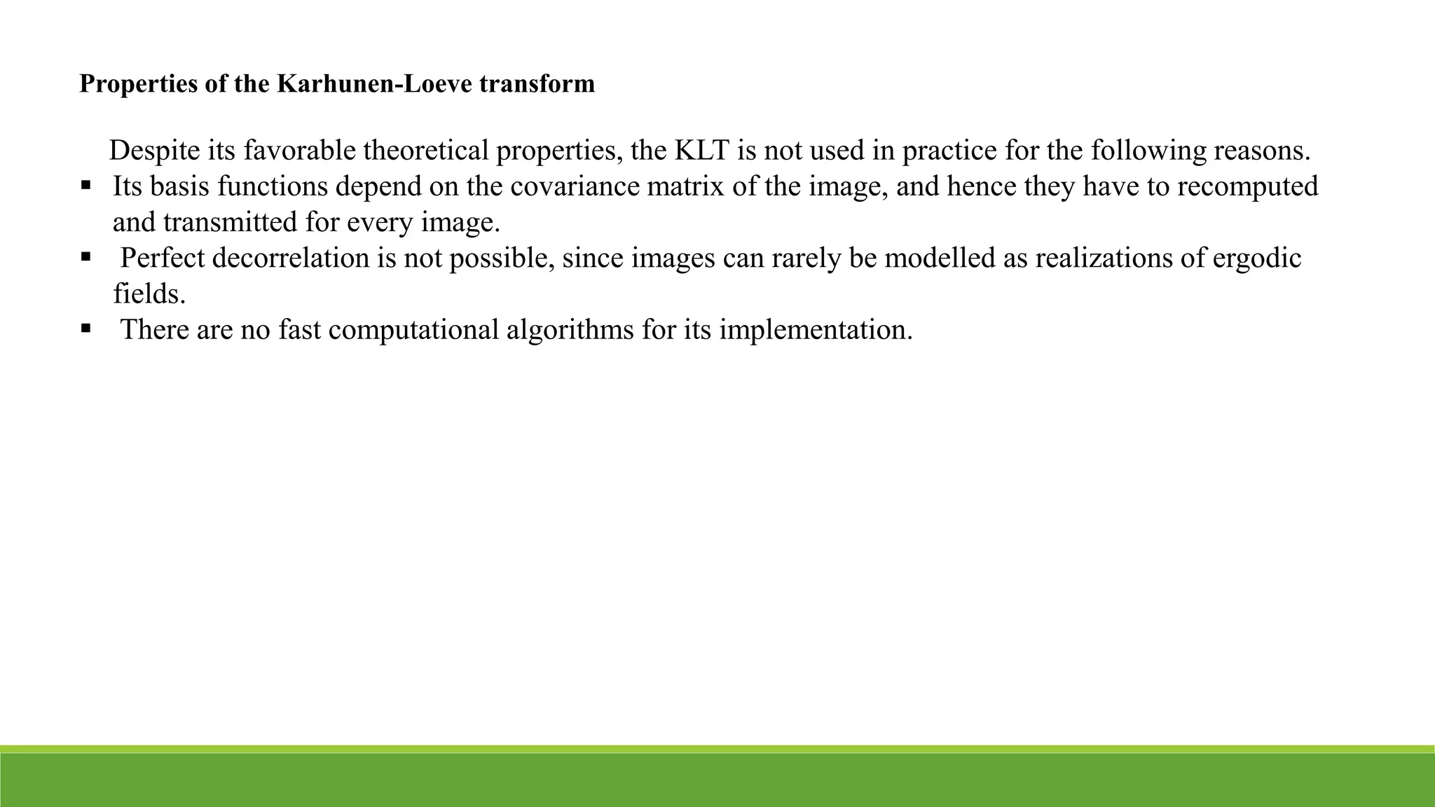 Properties of the Karhunen-Loeve transform
Despite its favorable theoretical properties, the KLT is not used in practice for the following reasons.
 Its basis functions depend on the covariance matrix of the image, and hence they have to recomputed
and transmitted for every image.
 Perfect decorrelation is not possible, since images can rarely be modelled as realizations of ergodic
fields.
 There are no fast computational algorithms for its implementation.
 