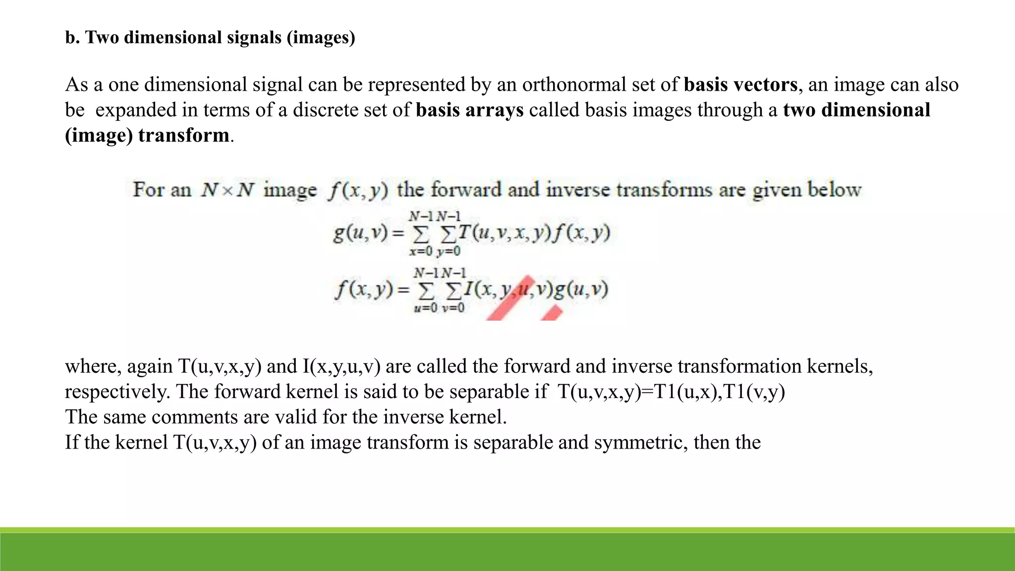 b. Two dimensional signals (images)
As a one dimensional signal can be represented by an orthonormal set of basis vectors, an image can also
be expanded in terms of a discrete set of basis arrays called basis images through a two dimensional
(image) transform.
where, again T(u,v,x,y) and I(x,y,u,v) are called the forward and inverse transformation kernels,
respectively. The forward kernel is said to be separable if T(u,v,x,y)=T1(u,x),T1(v,y)
The same comments are valid for the inverse kernel.
If the kernel T(u,v,x,y) of an image transform is separable and symmetric, then the
 