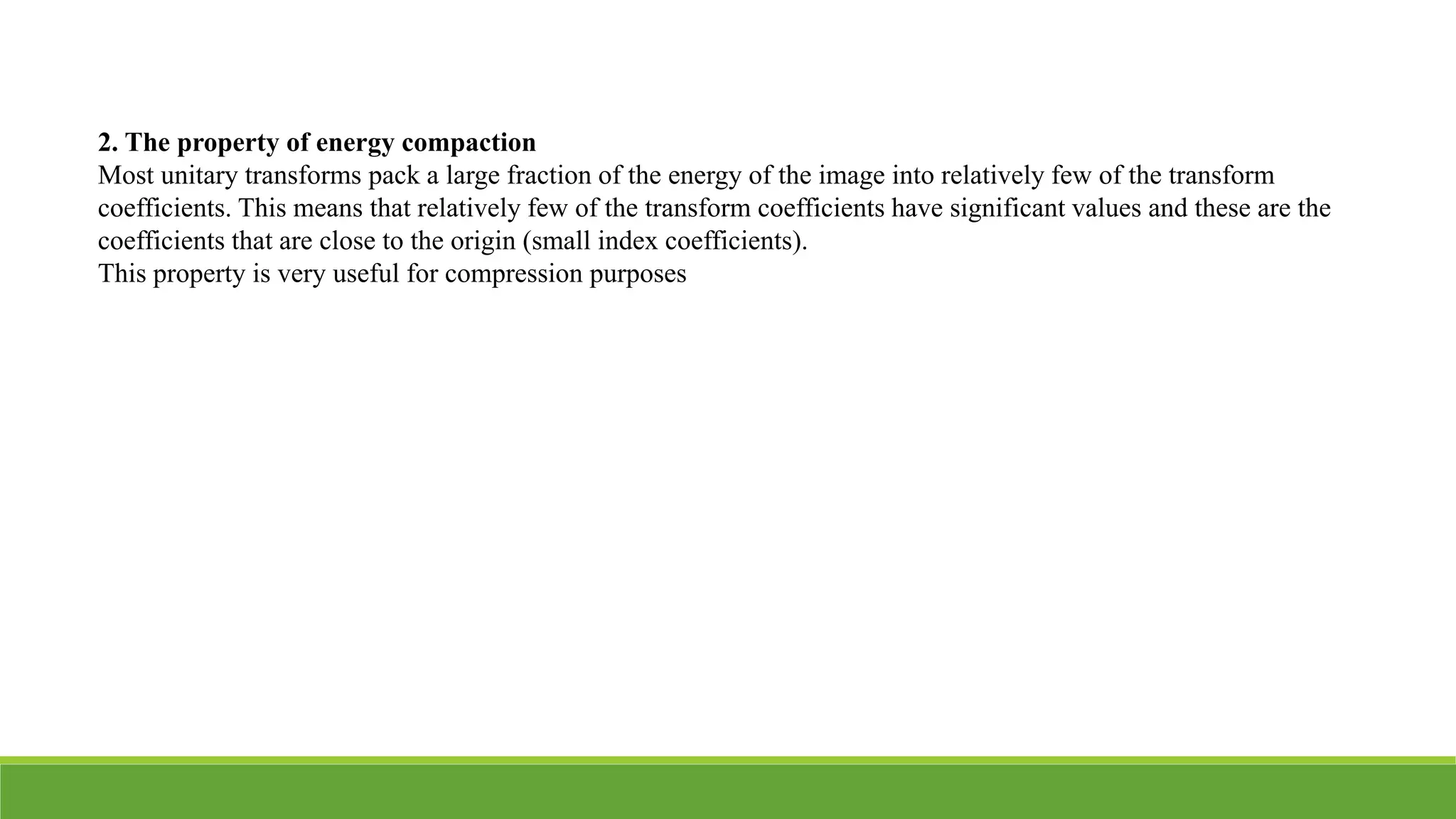 2. The property of energy compaction
Most unitary transforms pack a large fraction of the energy of the image into relatively few of the transform
coefficients. This means that relatively few of the transform coefficients have significant values and these are the
coefficients that are close to the origin (small index coefficients).
This property is very useful for compression purposes
 