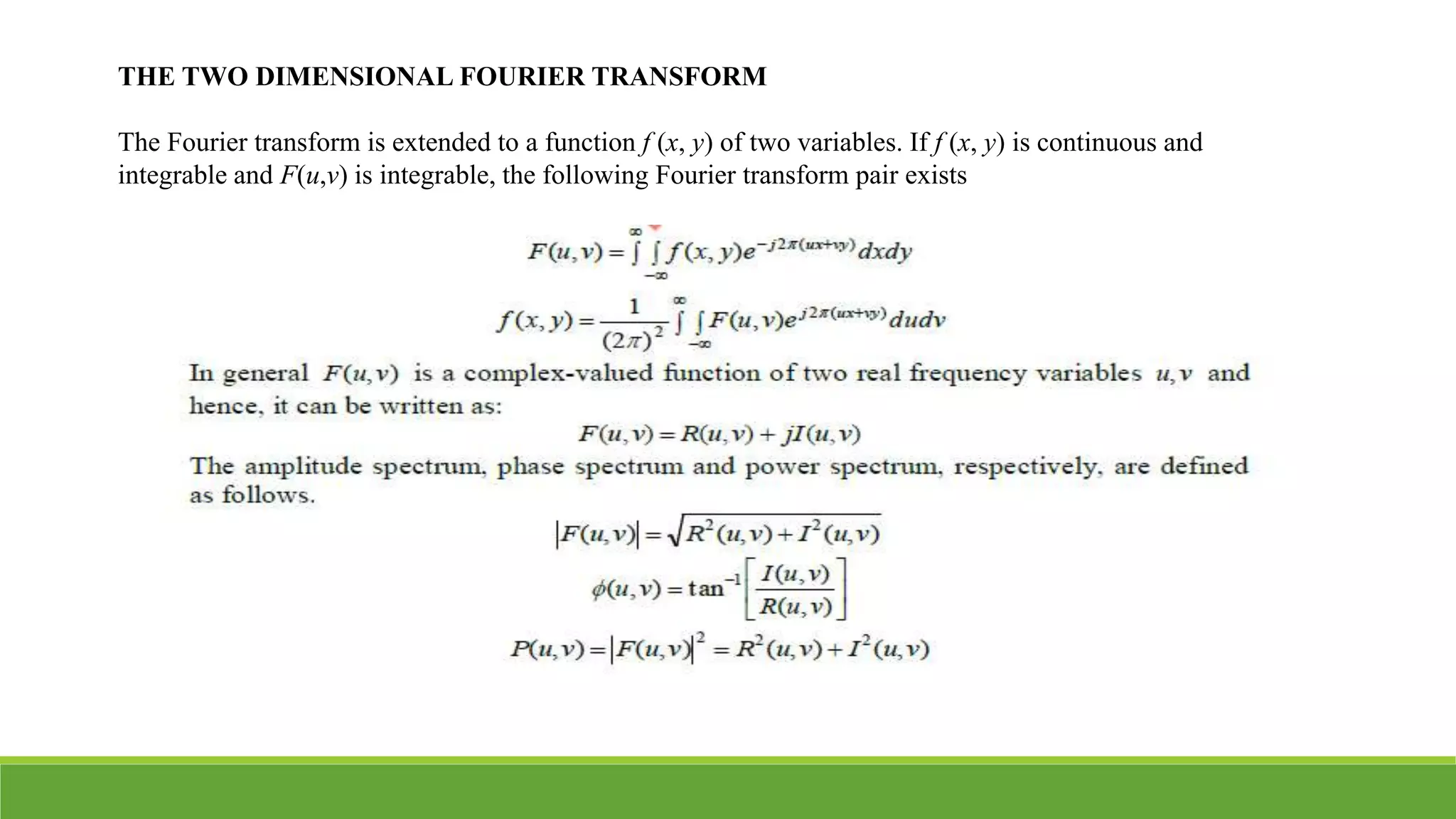 THE TWO DIMENSIONAL FOURIER TRANSFORM
The Fourier transform is extended to a function f (x, y) of two variables. If f (x, y) is continuous and
integrable and F(u,v) is integrable, the following Fourier transform pair exists
 