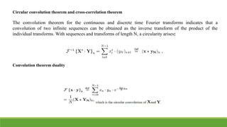 Circular convolution theorem and cross-correlation theorem
The convolution theorem for the continuous and discrete time Fourier transforms indicates that a
convolution of two infinite sequences can be obtained as the inverse transform of the product of the
individual transforms. With sequences and transforms of length N, a circularity arises:
Convolution theorem duality
 