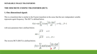 SEPARABLE IMAGE TRANSFORMS
THE DISCRETE COSINE TRANSFORM (DCT)
1. One dimensional signals
This is a transform that is similar to the Fourier transform in the sense that the new independent variable
represents again frequency. The DCT is defined below.
with a(u) parameter that is defined below.
The inverse DCT (IDCT) is defined below.
 
