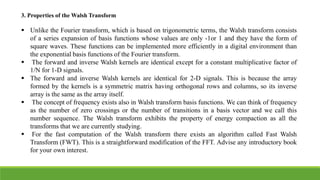 3. Properties of the Walsh Transform
 Unlike the Fourier transform, which is based on trigonometric terms, the Walsh transform consists
of a series expansion of basis functions whose values are only -1or 1 and they have the form of
square waves. These functions can be implemented more efficiently in a digital environment than
the exponential basis functions of the Fourier transform.
 The forward and inverse Walsh kernels are identical except for a constant multiplicative factor of
1/N for 1-D signals.
 The forward and inverse Walsh kernels are identical for 2-D signals. This is because the array
formed by the kernels is a symmetric matrix having orthogonal rows and columns, so its inverse
array is the same as the array itself.
 The concept of frequency exists also in Walsh transform basis functions. We can think of frequency
as the number of zero crossings or the number of transitions in a basis vector and we call this
number sequence. The Walsh transform exhibits the property of energy compaction as all the
transforms that we are currently studying.
 For the fast computation of the Walsh transform there exists an algorithm called Fast Walsh
Transform (FWT). This is a straightforward modification of the FFT. Advise any introductory book
for your own interest.
 