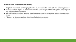 Properties of the Karhunen-Loeve transform
Despite its favorable theoretical properties, the KLT is not used in practice for the following reasons.
 Its basis functions depend on the covariance matrix of the image, and hence they have to recomputed
and transmitted for every image.
 Perfect decorrelation is not possible, since images can rarely be modelled as realizations of ergodic
fields.
 There are no fast computational algorithms for its implementation.
 