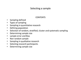 Selecting a sample
CONTENTS
• Sampling defined
• Types of sampling
• Sampling in quantitative research
• Defining population
• Selection of random, stratified, cluster and systematic sampling
• Determining sample size
• sample error and Bias
• Non random sample
• Sampling in qualitative research
• Selecting research participants
• Determining sample size
 