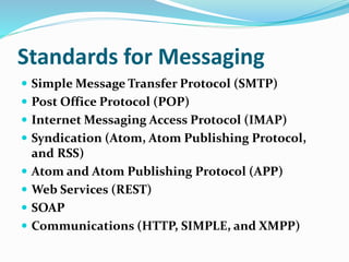 Standards for Messaging
 Simple Message Transfer Protocol (SMTP)
 Post Office Protocol (POP)
 Internet Messaging Access Protocol (IMAP)
 Syndication (Atom, Atom Publishing Protocol,
and RSS)
 Atom and Atom Publishing Protocol (APP)
 Web Services (REST)
 SOAP
 Communications (HTTP, SIMPLE, and XMPP)
 