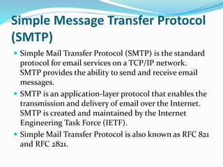 Simple Message Transfer Protocol
(SMTP)
 Simple Mail Transfer Protocol (SMTP) is the standard
protocol for email services on a TCP/IP network.
SMTP provides the ability to send and receive email
messages.
 SMTP is an application-layer protocol that enables the
transmission and delivery of email over the Internet.
SMTP is created and maintained by the Internet
Engineering Task Force (IETF).
 Simple Mail Transfer Protocol is also known as RFC 821
and RFC 2821.
 