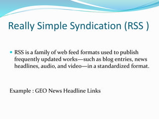 Really Simple Syndication (RSS )
 RSS is a family of web feed formats used to publish
frequently updated works—such as blog entries, news
headlines, audio, and video—in a standardized format.
Example : GEO News Headline Links
 