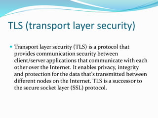 TLS (transport layer security)
 Transport layer security (TLS) is a protocol that
provides communication security between
client/server applications that communicate with each
other over the Internet. It enables privacy, integrity
and protection for the data that's transmitted between
different nodes on the Internet. TLS is a successor to
the secure socket layer (SSL) protocol.
 