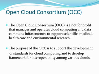 Open Cloud Consortium (OCC)
 The Open Cloud Consortium (OCC) is a not for profit
that manages and operates cloud computing and data
commons infrastructure to support scientific, medical,
health care and environmental research.
 The purpose of the OCC is to support the development
of standards for cloud computing and to develop
framework for interoperability among various clouds.
 