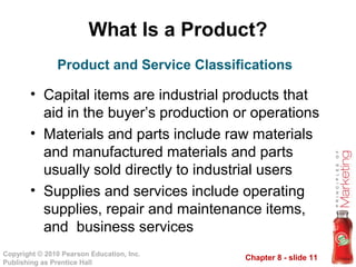 Chapter 8 - slide 11
Copyright © 2010 Pearson Education, Inc.
Publishing as Prentice Hall
What Is a Product?
• Capital items are industrial products that
aid in the buyer’s production or operations
• Materials and parts include raw materials
and manufactured materials and parts
usually sold directly to industrial users
• Supplies and services include operating
supplies, repair and maintenance items,
and business services
Product and Service Classifications
 