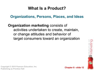 Chapter 8 - slide 12
Copyright © 2010 Pearson Education, Inc.
Publishing as Prentice Hall
What Is a Product?
Organization marketing consists of
activities undertaken to create, maintain,
or change attitudes and behavior of
target consumers toward an organization
Organizations, Persons, Places, and Ideas
 