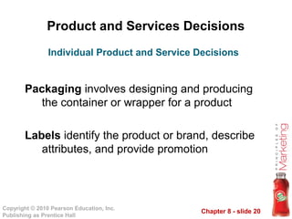 Chapter 8 - slide 20
Copyright © 2010 Pearson Education, Inc.
Publishing as Prentice Hall
Product and Services Decisions
Packaging involves designing and producing
the container or wrapper for a product
Labels identify the product or brand, describe
attributes, and provide promotion
Individual Product and Service Decisions
 