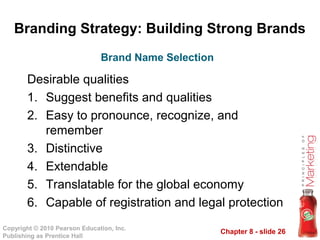 Chapter 8 - slide 26
Copyright © 2010 Pearson Education, Inc.
Publishing as Prentice Hall
Branding Strategy: Building Strong Brands
Desirable qualities
1. Suggest benefits and qualities
2. Easy to pronounce, recognize, and
remember
3. Distinctive
4. Extendable
5. Translatable for the global economy
6. Capable of registration and legal protection
Brand Name Selection
 