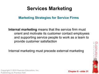 Chapter 8 - slide 31
Copyright © 2010 Pearson Education, Inc.
Publishing as Prentice Hall
Services Marketing
Internal marketing means that the service firm must
orient and motivate its customer contact employees
and supporting service people to work as a team to
provide customer satisfaction
Internal marketing must precede external marketing
Marketing Strategies for Service Firms
 
