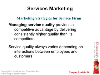 Chapter 8 - slide 34
Copyright © 2010 Pearson Education, Inc.
Publishing as Prentice Hall
Services Marketing
Managing service quality provides a
competitive advantage by delivering
consistently higher quality than its
competitors
Service quality always varies depending on
interactions between employees and
customers
Marketing Strategies for Service Firms
 