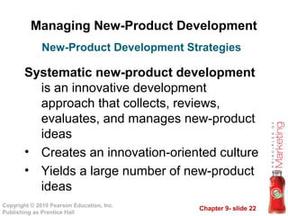 Chapter 9- slide 22
Copyright © 2010 Pearson Education, Inc.
Publishing as Prentice Hall
Managing New-Product Development
Systematic new-product development
is an innovative development
approach that collects, reviews,
evaluates, and manages new-product
ideas
• Creates an innovation-oriented culture
• Yields a large number of new-product
ideas
New-Product Development Strategies
 