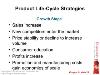 Chapter 9- slide 25
Copyright © 2010 Pearson Education, Inc.
Publishing as Prentice Hall
Product Life-Cycle Strategies
• Sales increase
• New competitors enter the market
• Price stability or decline to increase
volume
• Consumer education
• Profits increase
• Promotion and manufacturing costs
gain economies of scale
Growth Stage
 