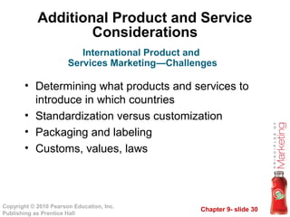 Chapter 9- slide 30
Copyright © 2010 Pearson Education, Inc.
Publishing as Prentice Hall
Additional Product and Service
Considerations
• Determining what products and services to
introduce in which countries
• Standardization versus customization
• Packaging and labeling
• Customs, values, laws
International Product and
Services Marketing—Challenges
 