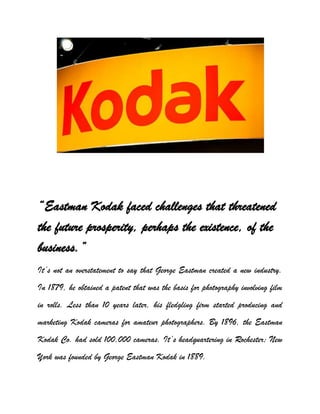 “Eastman Kodak faced challenges that threatened
the future prosperity, perhaps the existence, of the
business.”
It’s not an overstatement to say that George Eastman created a new industry.
In 1879, he obtained a patent that was the basis for photography involving film
in rolls. Less than 10 years later, his fledgling firm started producing and
marketing Kodak cameras for amateur photographers. By 1896, the Eastman
Kodak Co. had sold 100,000 cameras. It’s headquartering in Rochester; New
York was founded by George Eastman Kodak in 1889.
 
