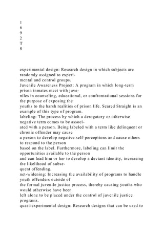 1
6
9
2
T
S
experimental design: Research design in which subjects are
randomly assigned to experi-
mental and control groups.
Juvenile Awareness Project: A program in which long-term
prison inmates meet with juve-
niles in counseling, educational, or confrontational sessions for
the purpose of exposing the
youths to the harsh realities of prison life. Scared Straight is an
example of this type of program.
labeling: The process by which a derogatory or otherwise
negative term comes to be associ-
ated with a person. Being labeled with a term like delinquent or
chronic offender may cause
a person to develop negative self-perceptions and cause others
to respond to the person
based on the label. Furthermore, labeling can limit the
opportunities available to the person
and can lead him or her to develop a deviant identity, increasing
the likelihood of subse-
quent offending.
net-widening: Increasing the availability of programs to handle
youth offenders outside of
the formal juvenile justice process, thereby causing youths who
would otherwise have been
left alone to be placed under the control of juvenile justice
programs.
quasi-experimental design: Research designs that can be used to
 