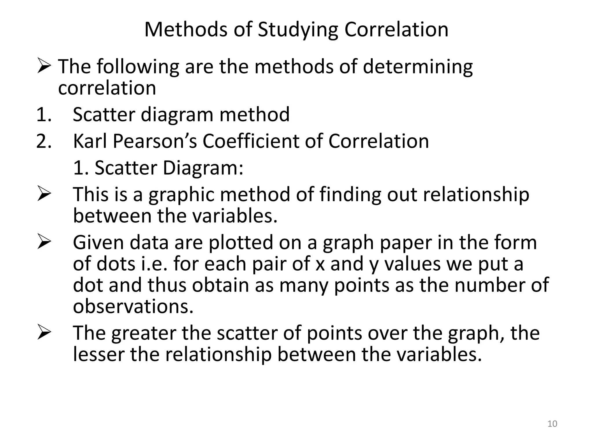 Methods of Studying Correlation
 The following are the methods of determining
correlation
1. Scatter diagram method
2. Karl Pearson’s Coefficient of Correlation
1. Scatter Diagram:
 This is a graphic method of finding out relationship
between the variables.
 Given data are plotted on a graph paper in the form
of dots i.e. for each pair of x and y values we put a
dot and thus obtain as many points as the number of
observations.
 The greater the scatter of points over the graph, the
lesser the relationship between the variables.
10
 