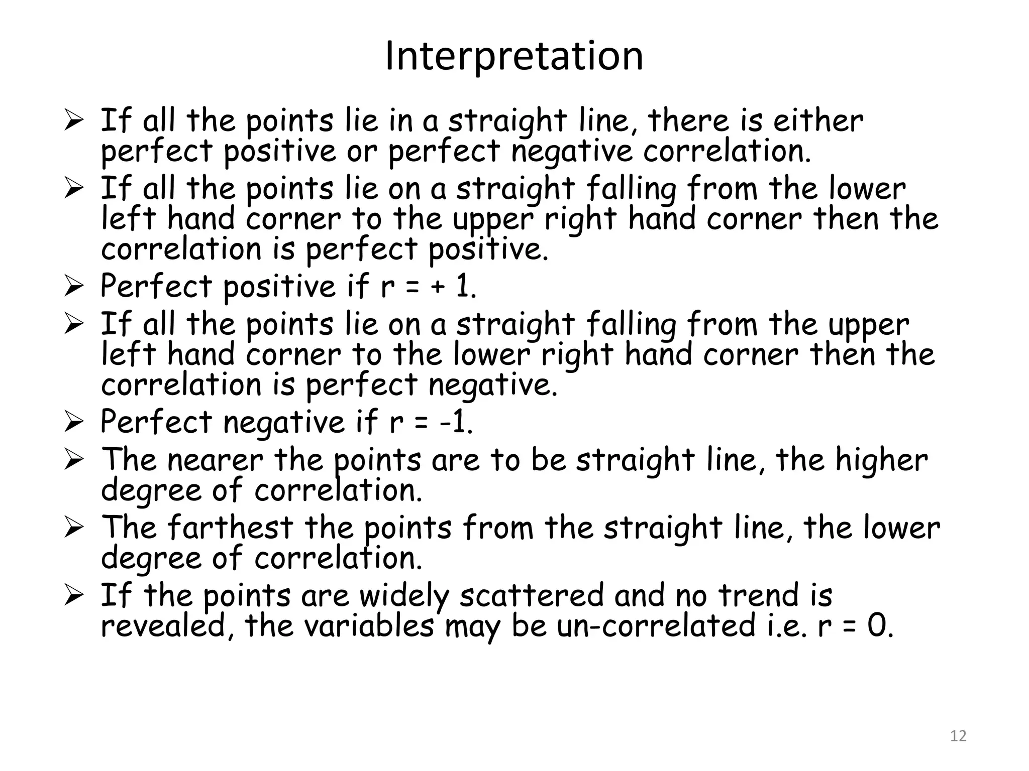 Interpretation
12
 If all the points lie in a straight line, there is either
perfect positive or perfect negative correlation.
 If all the points lie on a straight falling from the lower
left hand corner to the upper right hand corner then the
correlation is perfect positive.
 Perfect positive if r = + 1.
 If all the points lie on a straight falling from the upper
left hand corner to the lower right hand corner then the
correlation is perfect negative.
 Perfect negative if r = -1.
 The nearer the points are to be straight line, the higher
degree of correlation.
 The farthest the points from the straight line, the lower
degree of correlation.
 If the points are widely scattered and no trend is
revealed, the variables may be un-correlated i.e. r = 0.
 