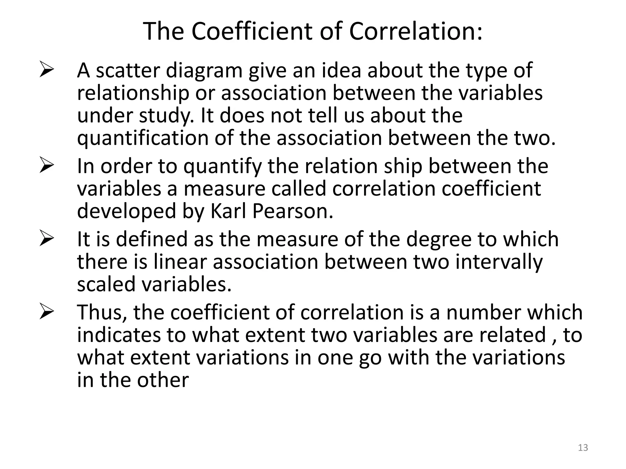 The Coefficient of Correlation:
 A scatter diagram give an idea about the type of
relationship or association between the variables
under study. It does not tell us about the
quantification of the association between the two.
 In order to quantify the relation ship between the
variables a measure called correlation coefficient
developed by Karl Pearson.
 It is defined as the measure of the degree to which
there is linear association between two intervally
scaled variables.
 Thus, the coefficient of correlation is a number which
indicates to what extent two variables are related , to
what extent variations in one go with the variations
in the other
13
 