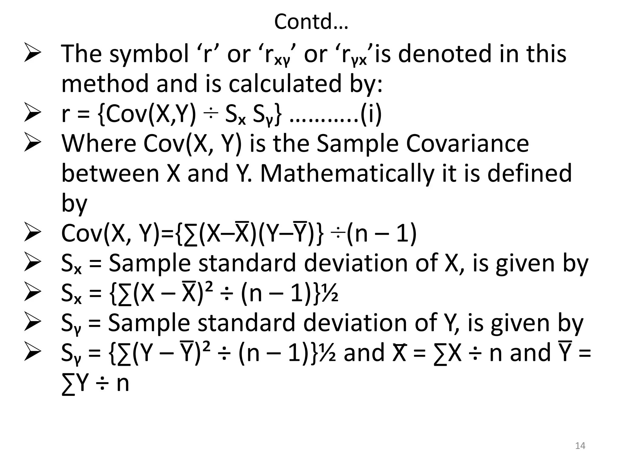 Contd…
14
 The symbol ‘r’ or ‘rₓᵧ’ or ‘rᵧₓ’is denoted in this
method and is calculated by:
 r = {Cov(X,Y) ÷ Sₓ Sᵧ} ………..(i)
 Where Cov(X, Y) is the Sample Covariance
between X and Y. Mathematically it is defined
by
 Cov(X, Y)={∑(X–X̅)(Y–Y̅)} ÷(n – 1)
 Sₓ = Sample standard deviation of X, is given by
 Sₓ = {∑(X – X̅)² ÷ (n – 1)}½
 Sᵧ = Sample standard deviation of Y, is given by
 Sᵧ = {∑(Y – Y̅)² ÷ (n – 1)}½ and X̅ = ∑X ÷ n and Y̅ =
∑Y ÷ n
 