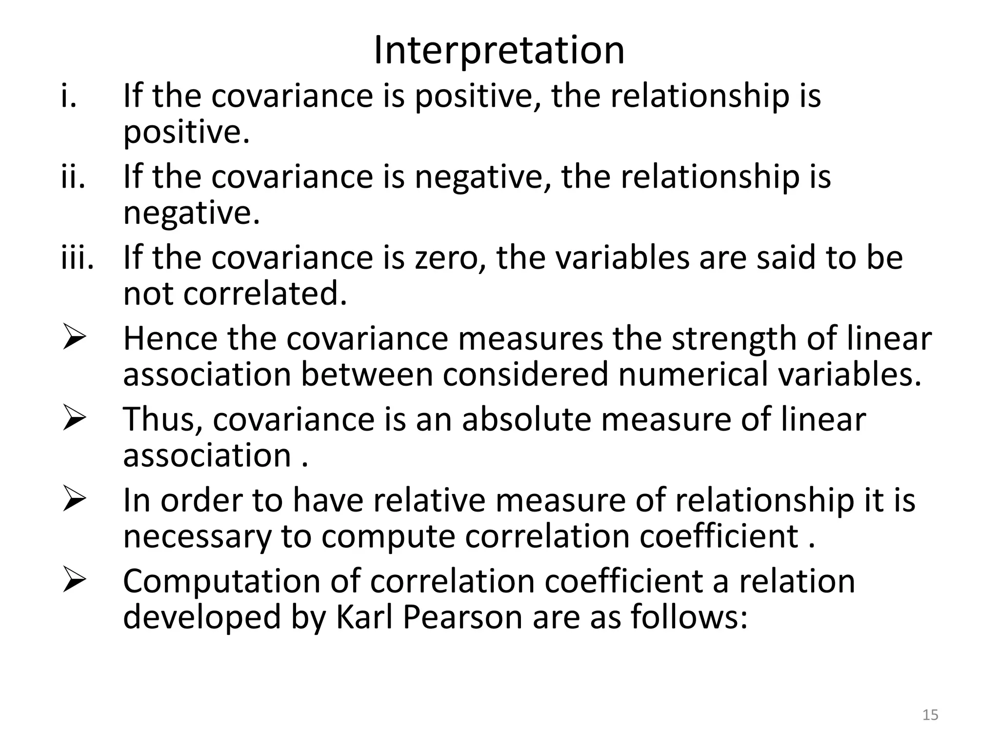 Interpretation
i. If the covariance is positive, the relationship is
positive.
ii. If the covariance is negative, the relationship is
negative.
iii. If the covariance is zero, the variables are said to be
not correlated.
 Hence the covariance measures the strength of linear
association between considered numerical variables.
 Thus, covariance is an absolute measure of linear
association .
 In order to have relative measure of relationship it is
necessary to compute correlation coefficient .
 Computation of correlation coefficient a relation
developed by Karl Pearson are as follows:
15
 