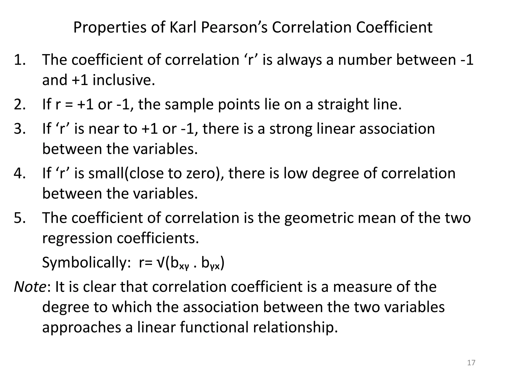 Properties of Karl Pearson’s Correlation Coefficient
1. The coefficient of correlation ‘r’ is always a number between -1
and +1 inclusive.
2. If r = +1 or -1, the sample points lie on a straight line.
3. If ‘r’ is near to +1 or -1, there is a strong linear association
between the variables.
4. If ‘r’ is small(close to zero), there is low degree of correlation
between the variables.
5. The coefficient of correlation is the geometric mean of the two
regression coefficients.
Symbolically: r= √(bₓᵧ . bᵧₓ)
Note: It is clear that correlation coefficient is a measure of the
degree to which the association between the two variables
approaches a linear functional relationship.
17
 