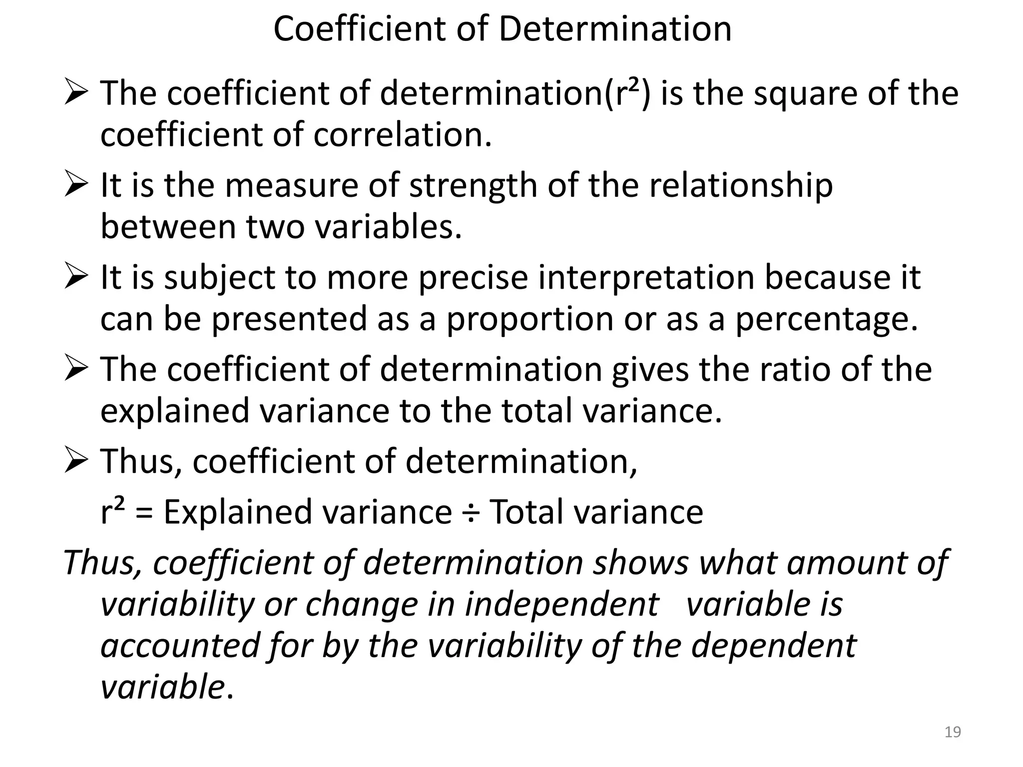 Coefficient of Determination
 The coefficient of determination(r²) is the square of the
coefficient of correlation.
 It is the measure of strength of the relationship
between two variables.
 It is subject to more precise interpretation because it
can be presented as a proportion or as a percentage.
 The coefficient of determination gives the ratio of the
explained variance to the total variance.
 Thus, coefficient of determination,
r² = Explained variance ÷ Total variance
Thus, coefficient of determination shows what amount of
variability or change in independent variable is
accounted for by the variability of the dependent
variable.
19
 