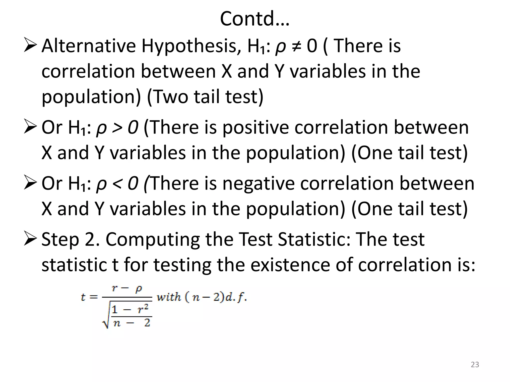 Contd…
Alternative Hypothesis, H₁: ρ ≠ 0 ( There is
correlation between X and Y variables in the
population) (Two tail test)
Or H₁: ρ > 0 (There is positive correlation between
X and Y variables in the population) (One tail test)
Or H₁: ρ < 0 (There is negative correlation between
X and Y variables in the population) (One tail test)
Step 2. Computing the Test Statistic: The test
statistic t for testing the existence of correlation is:
23
 