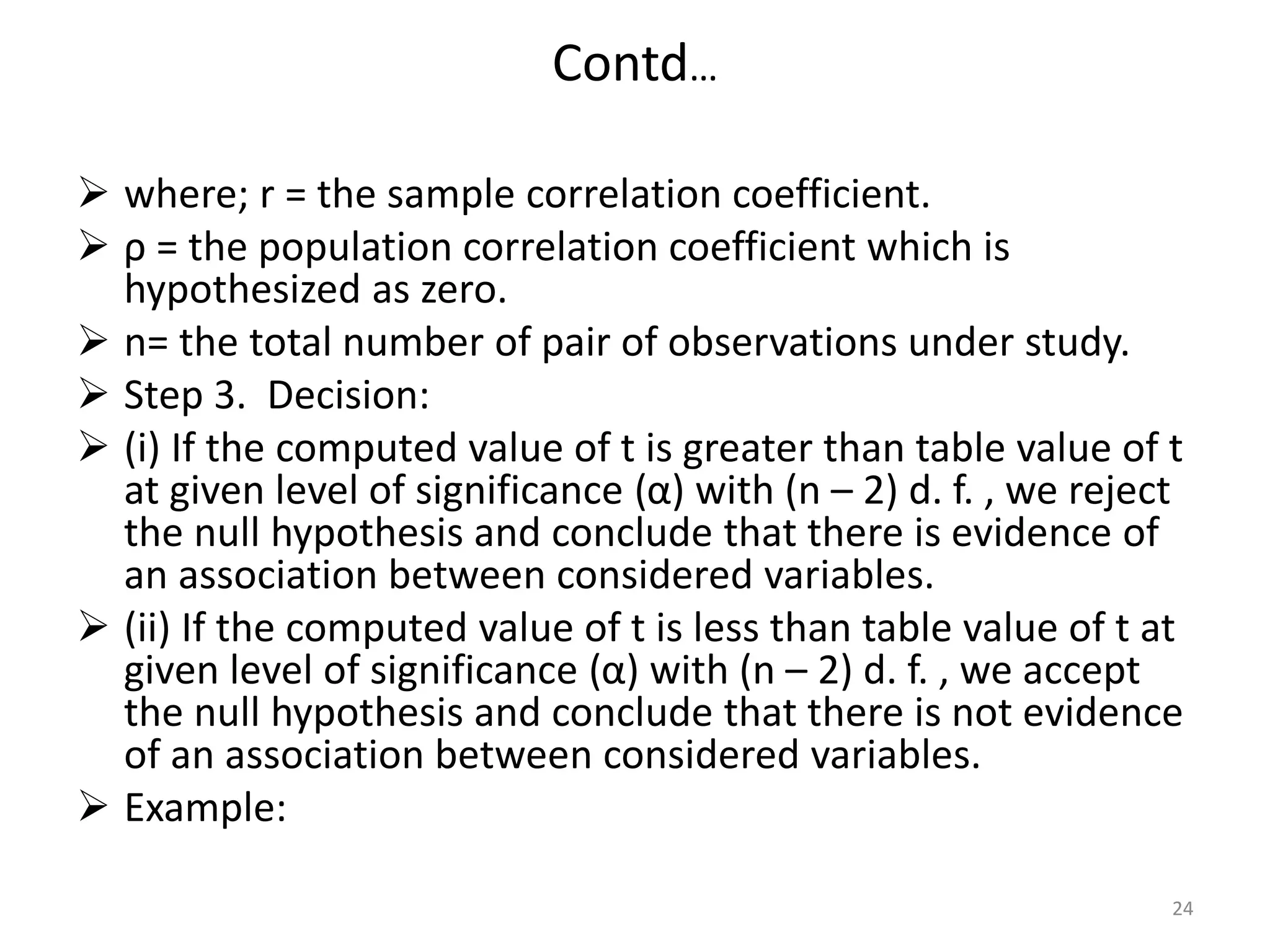 Contd…
 where; r = the sample correlation coefficient.
 ρ = the population correlation coefficient which is
hypothesized as zero.
 n= the total number of pair of observations under study.
 Step 3. Decision:
 (i) If the computed value of t is greater than table value of t
at given level of significance (α) with (n – 2) d. f. , we reject
the null hypothesis and conclude that there is evidence of
an association between considered variables.
 (ii) If the computed value of t is less than table value of t at
given level of significance (α) with (n – 2) d. f. , we accept
the null hypothesis and conclude that there is not evidence
of an association between considered variables.
 Example:
24
 