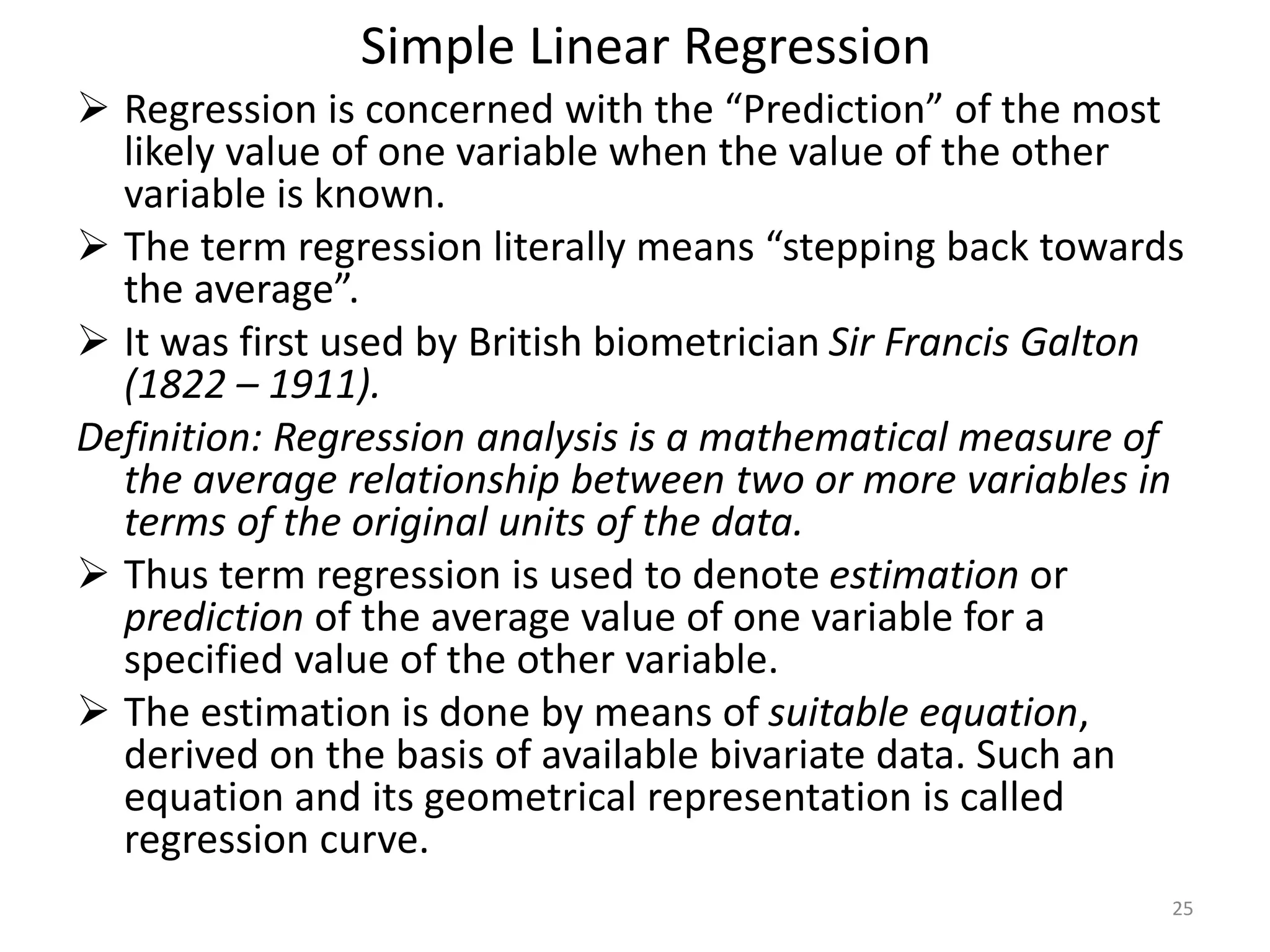 Simple Linear Regression
 Regression is concerned with the “Prediction” of the most
likely value of one variable when the value of the other
variable is known.
 The term regression literally means “stepping back towards
the average”.
 It was first used by British biometrician Sir Francis Galton
(1822 – 1911).
Definition: Regression analysis is a mathematical measure of
the average relationship between two or more variables in
terms of the original units of the data.
 Thus term regression is used to denote estimation or
prediction of the average value of one variable for a
specified value of the other variable.
 The estimation is done by means of suitable equation,
derived on the basis of available bivariate data. Such an
equation and its geometrical representation is called
regression curve.
25
 