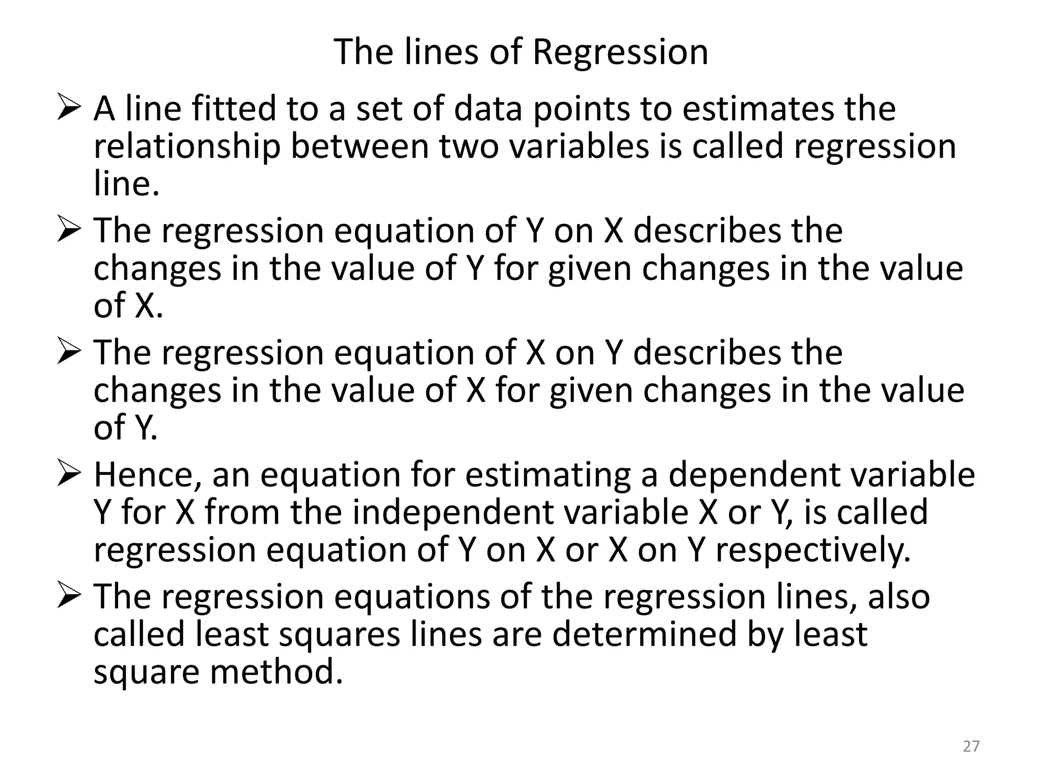 The lines of Regression
 A line fitted to a set of data points to estimates the
relationship between two variables is called regression
line.
 The regression equation of Y on X describes the
changes in the value of Y for given changes in the value
of X.
 The regression equation of X on Y describes the
changes in the value of X for given changes in the value
of Y.
 Hence, an equation for estimating a dependent variable
Y for X from the independent variable X or Y, is called
regression equation of Y on X or X on Y respectively.
 The regression equations of the regression lines, also
called least squares lines are determined by least
square method.
27
 