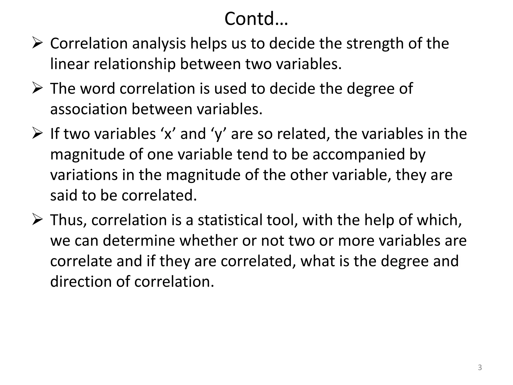 Contd…
 Correlation analysis helps us to decide the strength of the
linear relationship between two variables.
 The word correlation is used to decide the degree of
association between variables.
 If two variables ‘x’ and ‘y’ are so related, the variables in the
magnitude of one variable tend to be accompanied by
variations in the magnitude of the other variable, they are
said to be correlated.
 Thus, correlation is a statistical tool, with the help of which,
we can determine whether or not two or more variables are
correlate and if they are correlated, what is the degree and
direction of correlation.
3
 
