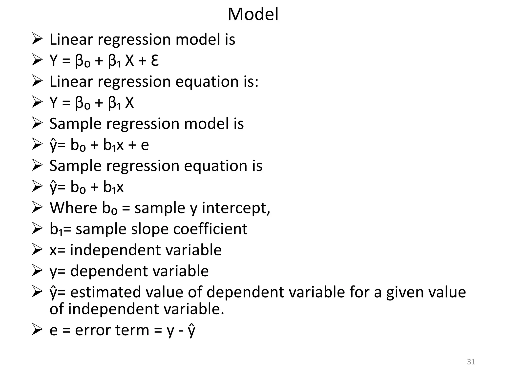 Model
 Linear regression model is
 Y = β₀ + β₁ X + Ɛ
 Linear regression equation is:
 Y = β₀ + β₁ X
 Sample regression model is
 ŷ= b₀ + b₁x + e
 Sample regression equation is
 ŷ= b₀ + b₁x
 Where b₀ = sample y intercept,
 b₁= sample slope coefficient
 x= independent variable
 y= dependent variable
 ŷ= estimated value of dependent variable for a given value
of independent variable.
 e = error term = y - ŷ
31
 