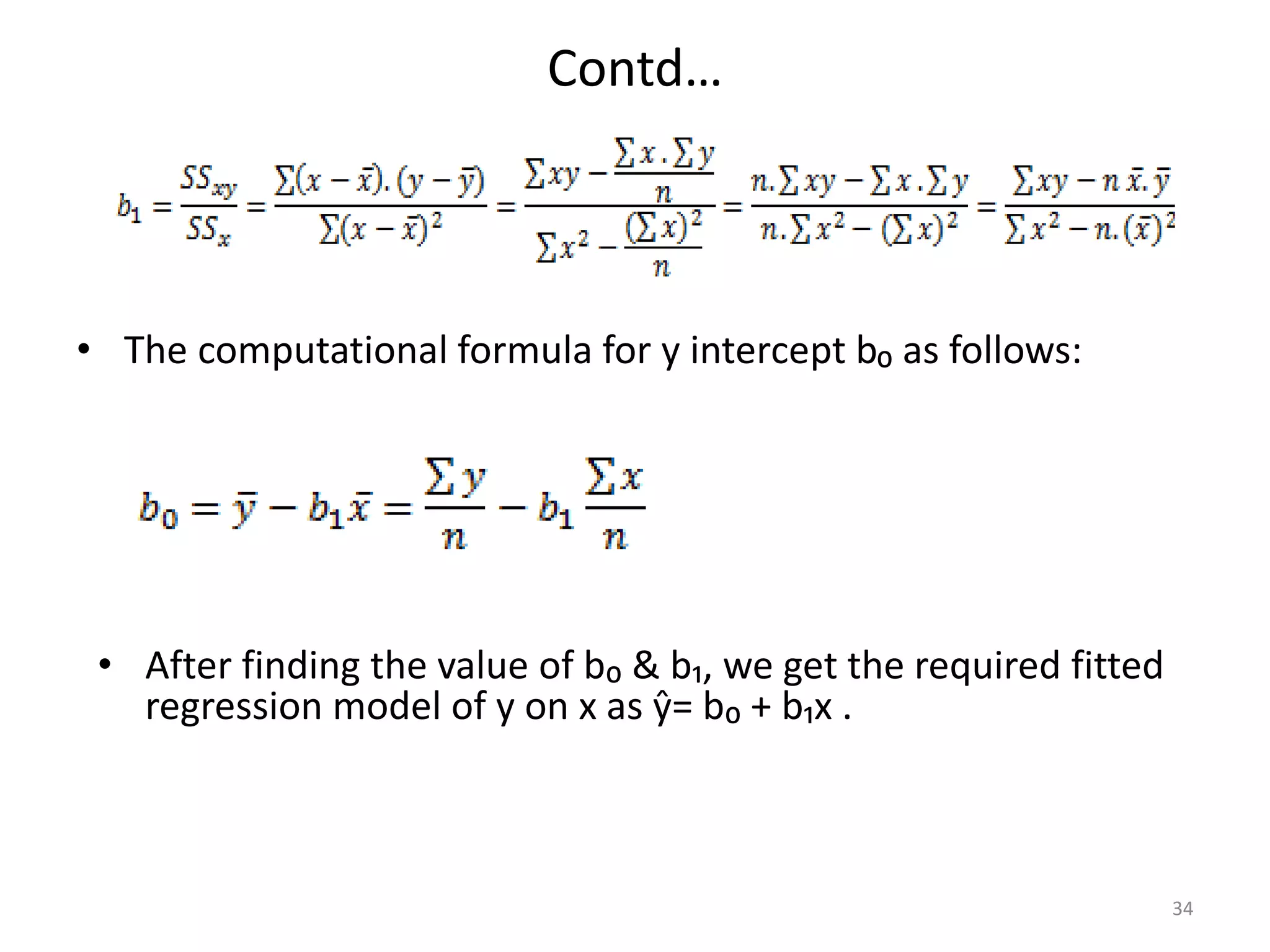 Contd…
• The computational formula for y intercept b₀ as follows:
34
• After finding the value of b₀ & b₁, we get the required fitted
regression model of y on x as ŷ= b₀ + b₁x .
 