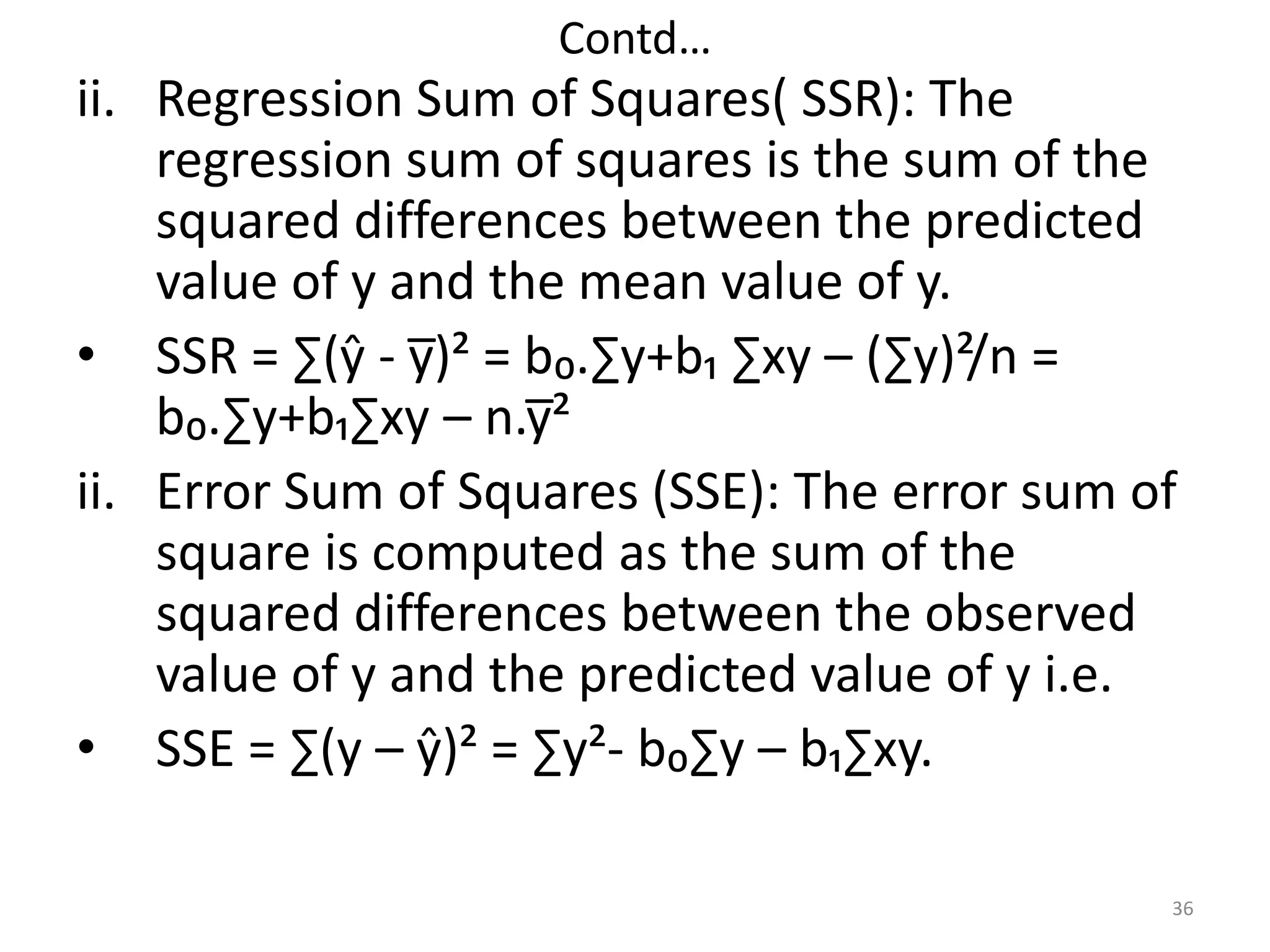 Contd…
ii. Regression Sum of Squares( SSR): The
regression sum of squares is the sum of the
squared differences between the predicted
value of y and the mean value of y.
• SSR = ∑(ŷ - y̅)² = b₀.∑y+b₁ ∑xy – (∑y)²/n =
b₀.∑y+b₁∑xy – n.y̅²
ii. Error Sum of Squares (SSE): The error sum of
square is computed as the sum of the
squared differences between the observed
value of y and the predicted value of y i.e.
• SSE = ∑(y – ŷ)² = ∑y²- b₀∑y – b₁∑xy.
36
 