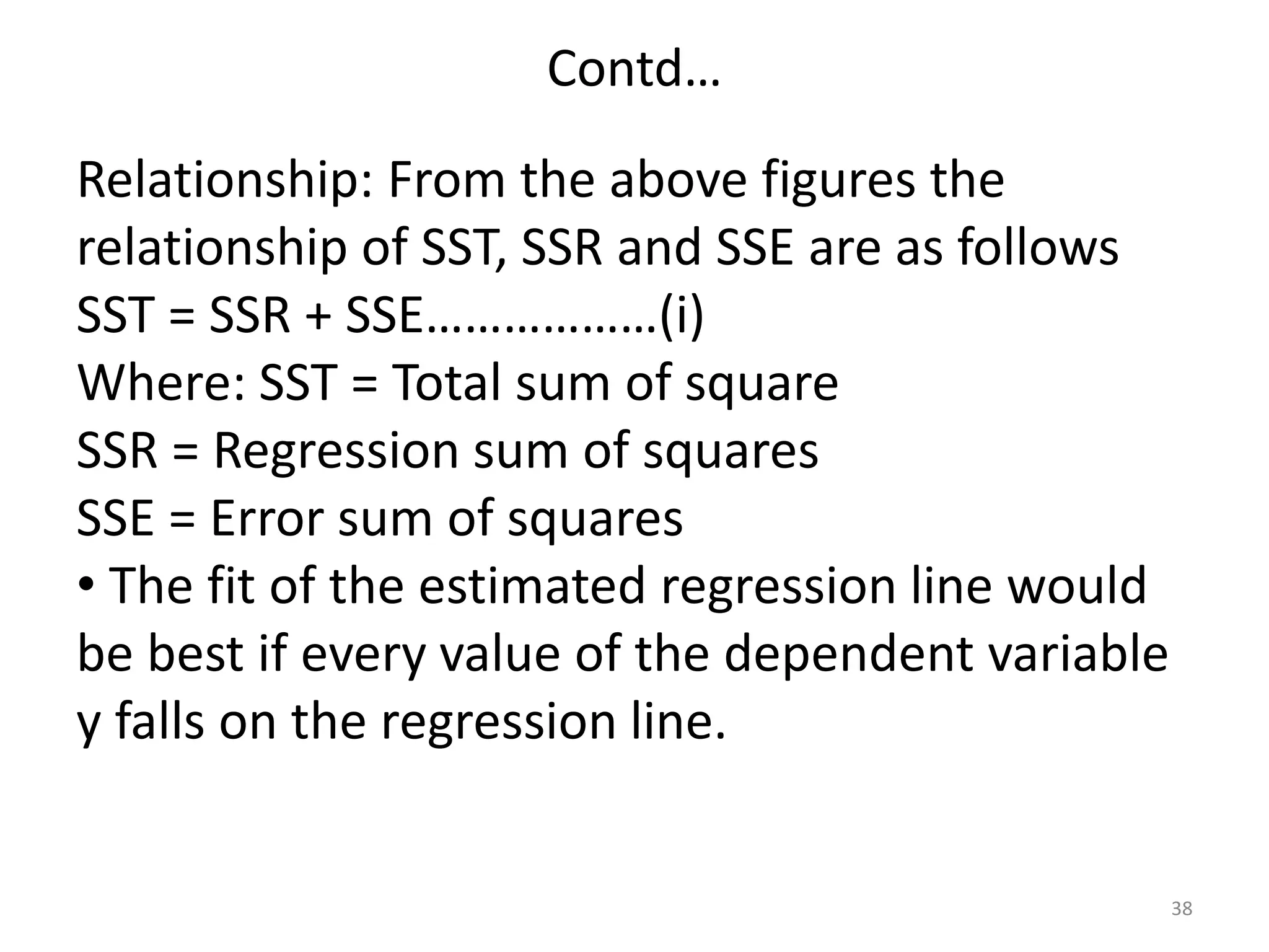 Contd…
38
Relationship: From the above figures the
relationship of SST, SSR and SSE are as follows
SST = SSR + SSE………………(i)
Where: SST = Total sum of square
SSR = Regression sum of squares
SSE = Error sum of squares
• The fit of the estimated regression line would
be best if every value of the dependent variable
y falls on the regression line.
 